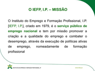 O IEFP, I.P. – MISSÃO
O Instituto do Emprego e Formação Profissional, I.P.
[IEFP, I.P.], criado em 1979, é o serviço público de
emprego nacional e tem por missão promover a
criação e a qualidade do emprego e combater o
desemprego, através da execução de políticas ativas
de emprego, nomeadamente de formação
profissional
 