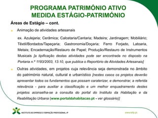 Áreas de Estágio – cont.
Animação de atividades artesanais
ex. Azulejaria; Cerâmica; Calcetaria/Cantaria; Madeira; Jardinagem; Mobiliário;
Têxtil/Bordados/Tapeçaria; Gastronomia/Doçaria; Ferro Forjado, Latoaria,
Metais; Encadernação/Restauro de Papel; Produção/Restauro de Instrumentos
Musicais [a tipificação destas atividades pode ser encontrada no disposto na
Portaria n.º 1193/2003, 13.10, que publica o Reportório de Atividades Artesanais]
Outras atividades, em projetos cuja relevância seja demonstrada no âmbito
do património natural, cultural e urbanístico [nestes casos os projetos deverão
apresentar todos os fundamentos que possam caraterizar, e demonstrar, a referida
relevância - para auxiliar a classificação e um melhor enquadramento destes
projetos aconselha-se a consulta do portal do Instituto da Habitação e da
Reabilitação Urbana (www.portaldahabitacao.pt - ver glossário)]
PROGRAMA PATRIMÓNIO ATIVO
MEDIDA ESTÁGIO-PATRIMÓNIO
 