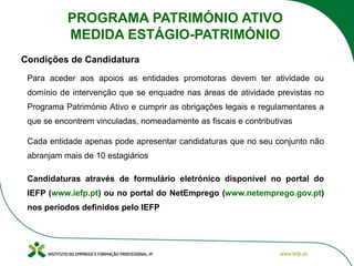 Para aceder aos apoios as entidades promotoras devem ter atividade ou
domínio de intervenção que se enquadre nas áreas de atividade previstas no
Programa Património Ativo e cumprir as obrigações legais e regulamentares a
que se encontrem vinculadas, nomeadamente as fiscais e contributivas
Cada entidade apenas pode apresentar candidaturas que no seu conjunto não
abranjam mais de 10 estagiários
Candidaturas através de formulário eletrónico disponível no portal do
IEFP (www.iefp.pt) ou no portal do NetEmprego (www.netemprego.gov.pt)
nos períodos definidos pelo IEFP
Condições de Candidatura
PROGRAMA PATRIMÓNIO ATIVO
MEDIDA ESTÁGIO-PATRIMÓNIO
 