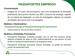 Estágios de 12 meses, não prorrogáveis, com uma componente de formação
profissional, para jovens inscritos nos SPE, à procura de emprego, seguido
de um prémio de integração, no caso do empregador celebrar um contrato
de trabalho sem termo com o ex-estagiário
Passaporte Emprego e Passaporte Emprego Economia Social
Jovens entre os 18 e os 24 anos, inclusive
Caracterização
Medidas e Destinatários
Passaporte Emprego: Entidades privadas, com ou sem fins lucrativos (sendo
elegíveis entidades de todas as CAE, preferencialmente as que operem no setor
de bens e serviços transacionáveis) e as autarquias locais
Passaporte Emprego Economia Social: Entidades no âmbito da economia
social e as autarquias locais
Medidas e Entidades Promotoras
PASSAPORTES EMPREGO
 