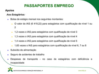 Aos Estagiários:
Bolsa de estágio mensal nos seguintes montantes:
O valor do IAS (€ 419,22) para estagiários com qualificação de nível 1 ou
2
1,2 vezes o IAS para estagiários com qualificação de nível 3
1,3 vezes o IAS para estagiários com qualificação de nível 4
1,4 vezes o IAS para estagiários com qualificação de nível 5
1,65 vezes o IAS para estagiários com qualificação de nível 6, 7 ou 8
Subsídio de alimentação
Seguro de acidentes de trabalho
Despesas de transporte - no caso de estagiários com deficiência e
incapacidade
PASSAPORTES EMPREGO
Apoios
 