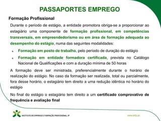 Durante o período de estágio, a entidade promotora obriga-se a proporcionar ao
estagiário uma componente de formação profissional, em competências
transversais, em empreendedorismo ou em área de formação adequada ao
desempenho do estágio, numa das seguintes modalidades:
Formação em posto de trabalho, pelo período de duração do estágio
Formação em entidade formadora certificada, prevista no Catálogo
Nacional de Qualificações e com a duração mínima de 50 horas
A formação deve ser ministrada, preferencialmente durante o horário de
realização do estágio. No caso da formação ser realizada, total ou parcialmente,
fora desse horário, o estagiário tem direito a uma redução idêntica no horário do
estágio
No final do estágio o estagiário tem direito a um certificado comprovativo de
frequência e avaliação final
Formação Profissional
PASSAPORTES EMPREGO
 