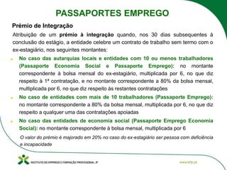 Prémio de Integração
Atribuição de um prémio à integração quando, nos 30 dias subsequentes à
conclusão do estágio, a entidade celebre um contrato de trabalho sem termo com o
ex-estagiário, nos seguintes montantes:
No caso das autarquias locais e entidades com 10 ou menos trabalhadores
(Passaporte Economia Social e Passaporte Emprego): no montante
correspondente à bolsa mensal do ex-estagiário, multiplicada por 6, no que diz
respeito à 1ª contratação, e no montante correspondente a 80% da bolsa mensal,
multiplicada por 6, no que diz respeito às restantes contratações
No caso de entidades com mais de 10 trabalhadores (Passaporte Emprego):
no montante correspondente a 80% da bolsa mensal, multiplicada por 6, no que diz
respeito a qualquer uma das contratações apoiadas
No caso das entidades de economia social (Passaporte Emprego Economia
Social): no montante correspondente à bolsa mensal, multiplicada por 6
O valor do prémio é majorado em 20% no caso do ex-estagiário ser pessoa com deficiência
e incapacidade
PASSAPORTES EMPREGO
 
