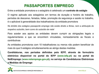 Entre a entidade promotora e o estagiário é celebrado um contrato de estágio
O regime aplicado aos estagiários em termos de duração e horário de trabalho,
períodos de descanso, feriados, faltas, promoção da segurança e saúde no trabalho,
é o aplicável à generalidade dos trabalhadores da entidade promotora
No âmbito dos estágios passaporte emprego não existe direito a férias, nem a atribuição do
respetivo subsídio, bem como do subsídio de natal
Para aceder aos apoios as entidades devem cumprir as obrigações legais e
regulamentares a que se encontrem vinculadas, nomeadamente as fiscais e
contributivas
As entidades promotoras com 10 trabalhadores ou menos não podem beneficiar de
mais do que 5 estágios simultaneamente ao abrigo destas medidas
Candidaturas, nos períodos definidos pelo IEFP, através de formulário
eletrónico disponível no portal do IEFP (www.iefp.pt) ou no portal do
NetEmprego (www.netemprego.gov.pt), no serviço de Candidaturas Eletrónicas
a Medidas de Emprego
PASSAPORTES EMPREGO
 