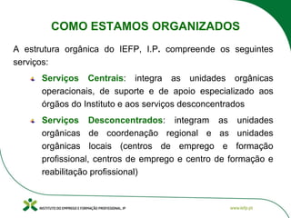 COMO ESTAMOS ORGANIZADOS
A estrutura orgânica do IEFP, I.P. compreende os seguintes
serviços:
Serviços Centrais: integra as unidades orgânicas
operacionais, de suporte e de apoio especializado aos
órgãos do Instituto e aos serviços desconcentrados
Serviços Desconcentrados: integram as unidades
orgânicas de coordenação regional e as unidades
orgânicas locais (centros de emprego e formação
profissional, centros de emprego e centro de formação e
reabilitação profissional)
 