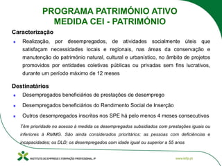 Realização, por desempregados, de atividades socialmente úteis que
satisfaçam necessidades locais e regionais, nas áreas da conservação e
manutenção do património natural, cultural e urbanístico, no âmbito de projetos
promovidos por entidades coletivas públicas ou privadas sem fins lucrativos,
durante um período máximo de 12 meses
Desempregados beneficiários de prestações de desemprego
Desempregados beneficiários do Rendimento Social de Inserção
Outros desempregados inscritos nos SPE há pelo menos 4 meses consecutivos
Têm prioridade no acesso à medida os desempregados subsidiados com prestações iguais ou
inferiores à RMMG. São ainda considerados prioritários: as pessoas com deficiências e
incapacidades; os DLD; os desempregados com idade igual ou superior a 55 anos
Caracterização
Destinatários
PROGRAMA PATRIMÓNIO ATIVO
MEDIDA CEI - PATRIMÓNIO
 