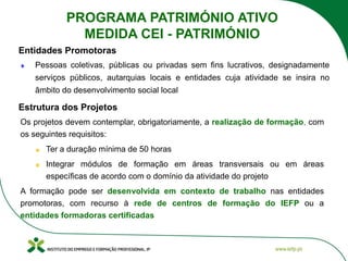 Os projetos devem contemplar, obrigatoriamente, a realização de formação, com
os seguintes requisitos:
Ter a duração mínima de 50 horas
Integrar módulos de formação em áreas transversais ou em áreas
específicas de acordo com o domínio da atividade do projeto
A formação pode ser desenvolvida em contexto de trabalho nas entidades
promotoras, com recurso à rede de centros de formação do IEFP ou a
entidades formadoras certificadas
Estrutura dos Projetos
Entidades Promotoras
Pessoas coletivas, públicas ou privadas sem fins lucrativos, designadamente
serviços públicos, autarquias locais e entidades cuja atividade se insira no
âmbito do desenvolvimento social local
PROGRAMA PATRIMÓNIO ATIVO
MEDIDA CEI - PATRIMÓNIO
 