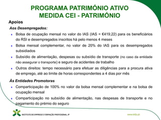Aos Desempregados:
Bolsa de ocupação mensal no valor do IAS (IAS = €419,22) para os beneficiários
do RSI e desempregados inscritos há pelo menos 4 meses
Bolsa mensal complementar, no valor de 20% do IAS para os desempregados
subsidiados
Subsídio de alimentação, despesas ou subsídio de transporte (no caso da entidade
não assegurar o transporte) e seguro de acidentes de trabalho
Outros direitos: tempo necessário para efetuar as diligências para a procura ativa
de emprego, até ao limite de horas correspondentes a 4 dias por mês
Às Entidades Promotoras
Comparticipação de 100% no valor da bolsa mensal complementar e na bolsa de
ocupação mensal
Comparticipação no subsídio de alimentação, nas despesas de transporte e no
pagamento do prémio do seguro
Apoios
PROGRAMA PATRIMÓNIO ATIVO
MEDIDA CEI - PATRIMÓNIO
 