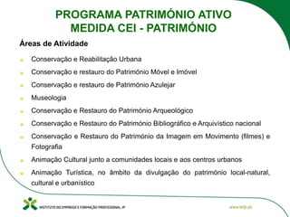 Conservação e Reabilitação Urbana
Conservação e restauro do Património Móvel e Imóvel
Conservação e restauro de Património Azulejar
Museologia
Conservação e Restauro do Património Arqueológico
Conservação e Restauro do Património Bibliográfico e Arquivístico nacional
Conservação e Restauro do Património da Imagem em Movimento (filmes) e
Fotografia
Animação Cultural junto a comunidades locais e aos centros urbanos
Animação Turística, no âmbito da divulgação do património local-natural,
cultural e urbanístico
Áreas de Atividade
PROGRAMA PATRIMÓNIO ATIVO
MEDIDA CEI - PATRIMÓNIO
 