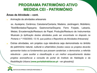 Animação de atividades artesanais
ex. Azulejaria; Cerâmica; Calcetaria/Cantaria; Madeira; Jardinagem; Mobiliário;
Têxtil/Bordados/Tapeçaria; Gastronomia/Doçaria; Ferro Forjado, Latoaria,
Metais; Encadernação/Restauro de Papel; Produção/Restauro de Instrumentos
Musicais [a tipificação destas atividades pode ser encontrada no disposto na
Portaria n.º 1193/2003, 13.10, que publica o Reportório de Atividades Artesanais]
Outras atividades, em projetos cuja relevância seja demonstrada no âmbito
do património natural, cultural e urbanístico [nestes casos os projetos deverão
apresentar todos os fundamentos que possam caraterizar, e demonstrar, a referida
relevância - para auxiliar a classificação e um melhor enquadramento destes
projetos aconselha-se a consulta do portal do Instituto da Habitação e da
Reabilitação Urbana (www.portaldahabitacao.pt - ver glossário)]
Áreas de Atividade – cont.
PROGRAMA PATRIMÓNIO ATIVO
MEDIDA CEI - PATRIMÓNIO
 