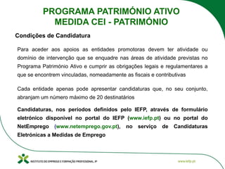 Para aceder aos apoios as entidades promotoras devem ter atividade ou
domínio de intervenção que se enquadre nas áreas de atividade previstas no
Programa Património Ativo e cumprir as obrigações legais e regulamentares a
que se encontrem vinculadas, nomeadamente as fiscais e contributivas
Cada entidade apenas pode apresentar candidaturas que, no seu conjunto,
abranjam um número máximo de 20 destinatários
Candidaturas, nos períodos definidos pelo IEFP, através de formulário
eletrónico disponível no portal do IEFP (www.iefp.pt) ou no portal do
NetEmprego (www.netemprego.gov.pt), no serviço de Candidaturas
Eletrónicas a Medidas de Emprego
Condições de Candidatura
PROGRAMA PATRIMÓNIO ATIVO
MEDIDA CEI - PATRIMÓNIO
 