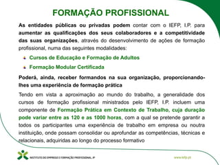 As entidades públicas ou privadas podem contar com o IEFP, I.P. para
aumentar as qualificações dos seus colaboradores e a competitividade
das suas organizações, através do desenvolvimento de ações de formação
profissional, numa das seguintes modalidades:
Cursos de Educação e Formação de Adultos
Formação Modular Certificada
Poderá, ainda, receber formandos na sua organização, proporcionando-
lhes uma experiência de formação prática
Tendo em vista a aproximação ao mundo do trabalho, a generalidade dos
cursos de formação profissional ministrados pelo IEFP, I.P. incluem uma
componente de Formação Prática em Contexto de Trabalho, cuja duração
pode variar entre as 120 e as 1000 horas, com a qual se pretende garantir a
todos os participantes uma experiência de trabalho em empresa ou noutra
instituição, onde possam consolidar ou aprofundar as competências, técnicas e
relacionais, adquiridas ao longo do processo formativo
FORMAÇÃO PROFISSIONAL
 