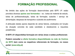 No âmbito das ações de formação desenvolvidas pelo IEFP, I.P. estão
previstos diversos apoios aos formandos – ex.: bolsa de material de estudo,
bolsa de profissionalização, bolsa de formação; subsídio / serviço de
alimentação; despesas de transporte e subsídio de acolhimento
A atribuição destes apoios depende de vários fatores, analisados em função
da situação concreta de cada candidato e obedecendo a requisitos
predefinidos
O IEFP, I.P. disponibiliza formação em várias áreas e saídas profissionais
Poderá consultar a oferta formativa disponibilizada na rede de Centros
do IEFP, bem como os respetivos referenciais de formação, no nosso
portal (www.iefp.pt)
FORMAÇÃO PROFISSIONAL
 