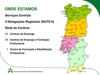 Serviços Centrais
5 Delegações Regionais (NUTS II)
Rede de Centros:
23 Centros de Emprego
29 Centros de Emprego e Formação
Profissional
1 Centro de Formação e Reabilitação
Profissional
Macedo de Cavaleiros
Chaves
Arcos de Valdevez Bragança
Vila Real
Mirandela
V. Castelo
Barcelos
Amarante
T. Moncorvo
Braga
Fafe
Valença
S.Tirso
Valongo
Penafiel
Gondomar
S.J.Madeira
Aveiro
Viseu
Guarda
Seia
Covilhã
Tondela
Arganil
Águeda
Coimbra
Sertã
Leiria
Figueiró dos Vinhos
Castelo Branco
Figueira da Foz
Abrantes
Tomar
Torres Novas
Salvaterra de Magos
Portalegre
Santarém
Torres Vedras
Caldas da Rainha
Elvas
Estremoz
Ponte de Sôr
Montemor-o-Novo
Évora
Moura
Sines Beja
Ourique
Alcácer do Sal
V.R.S.António
Faro
Loulé
PortimãoLagos
V.F.Xira
Setúbal
Lamego
SeixalAlmada
Loures
Amadora
Sintra
Cascais
Lisboa
Moscavide
Barreiro
Montijo
Guimarães
Maia
P.Varzim/V.Conde
Porto
Matosinhos
V.N.Famalicão
V.N.Gaia
Marinha Grande
Alcobaça
ONDE ESTAMOS
 