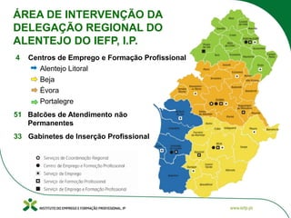 ÁREA DE INTERVENÇÃO DA
DELEGAÇÃO REGIONAL DO
ALENTEJO DO IEFP, I.P.
4 Centros de Emprego e Formação Profissional
Alentejo Litoral
Beja
Évora
Portalegre
51 Balcões de Atendimento não
Permanentes
33 Gabinetes de Inserção Profissional
 