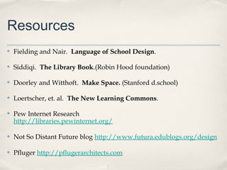 Resources
✤   Fielding and Nair. Language of School Design.

✤   Siddiqi. The Library Book.(Robin Hood foundation)

✤   Doorley and Witthoft. Make Space. (Stanford d.school)

✤   Loertscher, et. al. The New Learning Commons.

✤   Pew Internet Research
    http://libraries.pewinternet.org/

✤   Not So Distant Future blog http://www.futura.edublogs.org/design

✤   Pfluger http://pflugerarchitects.com
 