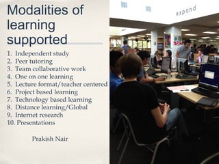 Modalities of
learning
supported
1. Independent study
2. Peer tutoring
3. Team collaborative work
4. One on one learning
5. Lecture format/teacher centered
6. Project based learning
7. Technology based learning
8. Distance learning/Global
9. Internet research
10. Presentations

        Prakish Nair
 