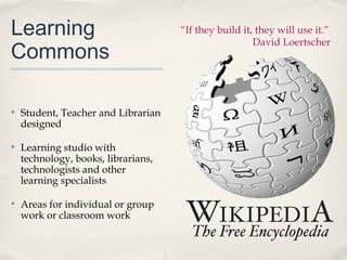 Learning                             “If they build it, they will use it.”

Commons
                                                       David Loertscher




✤   Student, Teacher and Librarian
    designed

✤   Learning studio with
    technology, books, librarians,
    technologists and other
    learning specialists

✤   Areas for individual or group
    work or classroom work
 