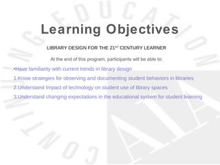 Learning Objectives
               LIBRARY DESIGN FOR THE 21ST CENTURY LEARNER

                 At the end of this program, participants will be able to:

•Have familiarity with current trends in library design
1.Know strategies for observing and documenting student behaviors in libraries
2.Understand Impact of technology on student use of library spaces
3.Understand changing expectations in the educational system for student learning
 