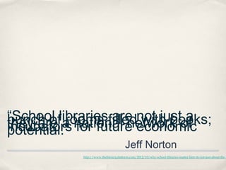 “School librariesfillednot justof
                  are with books;
bunch of a national network
          rooms                 a
they are for future economic
incubators
potential.” 
                                        Jeff Norton
            http://www.theliteraryplatform.com/2012/10/why-school-libraries-matter-hint-its-not-just-about-the-b
 