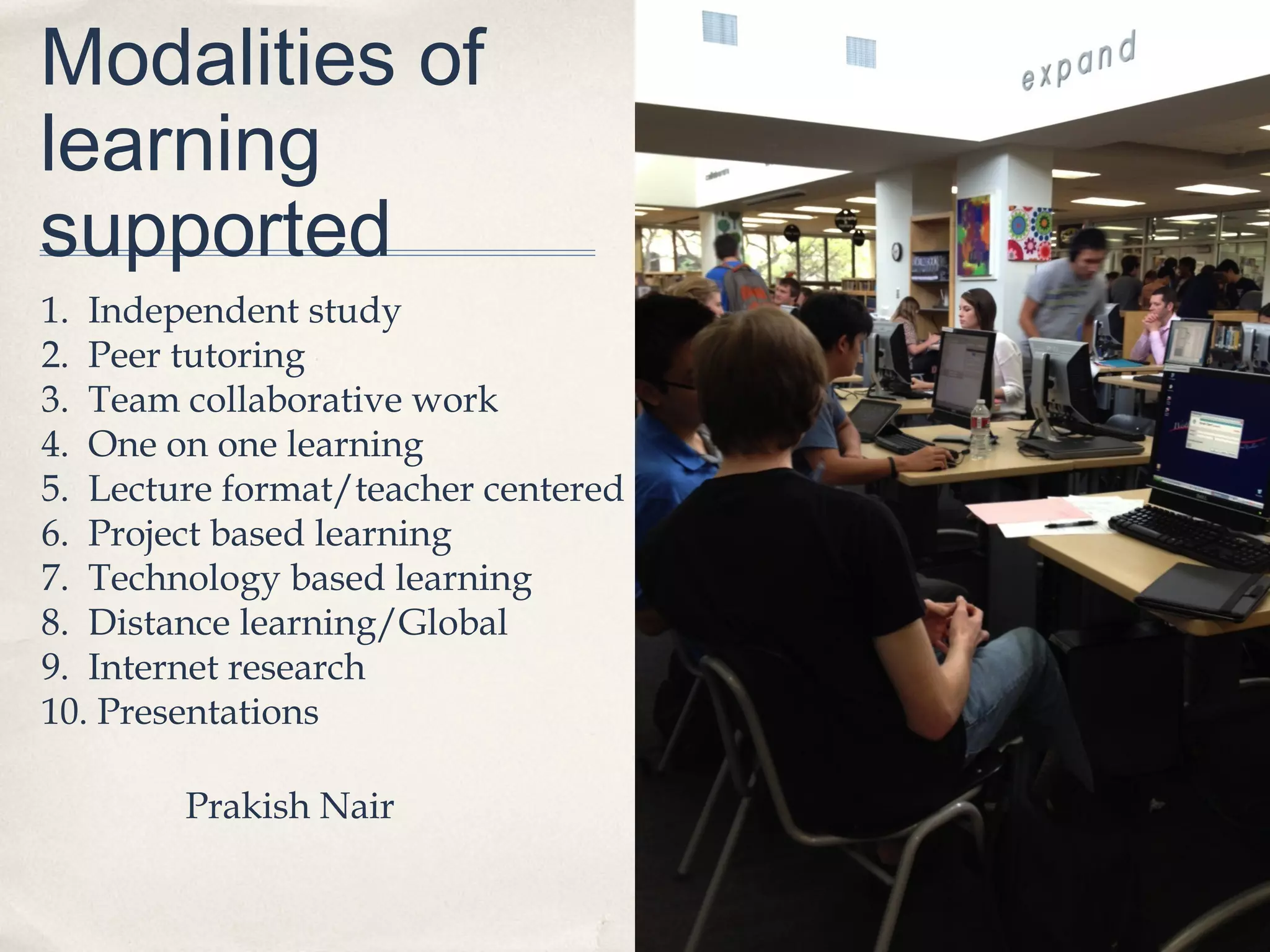 Modalities of
learning
supported
1. Independent study
2. Peer tutoring
3. Team collaborative work
4. One on one learning
5. Lecture format/teacher centered
6. Project based learning
7. Technology based learning
8. Distance learning/Global
9. Internet research
10. Presentations

        Prakish Nair
 