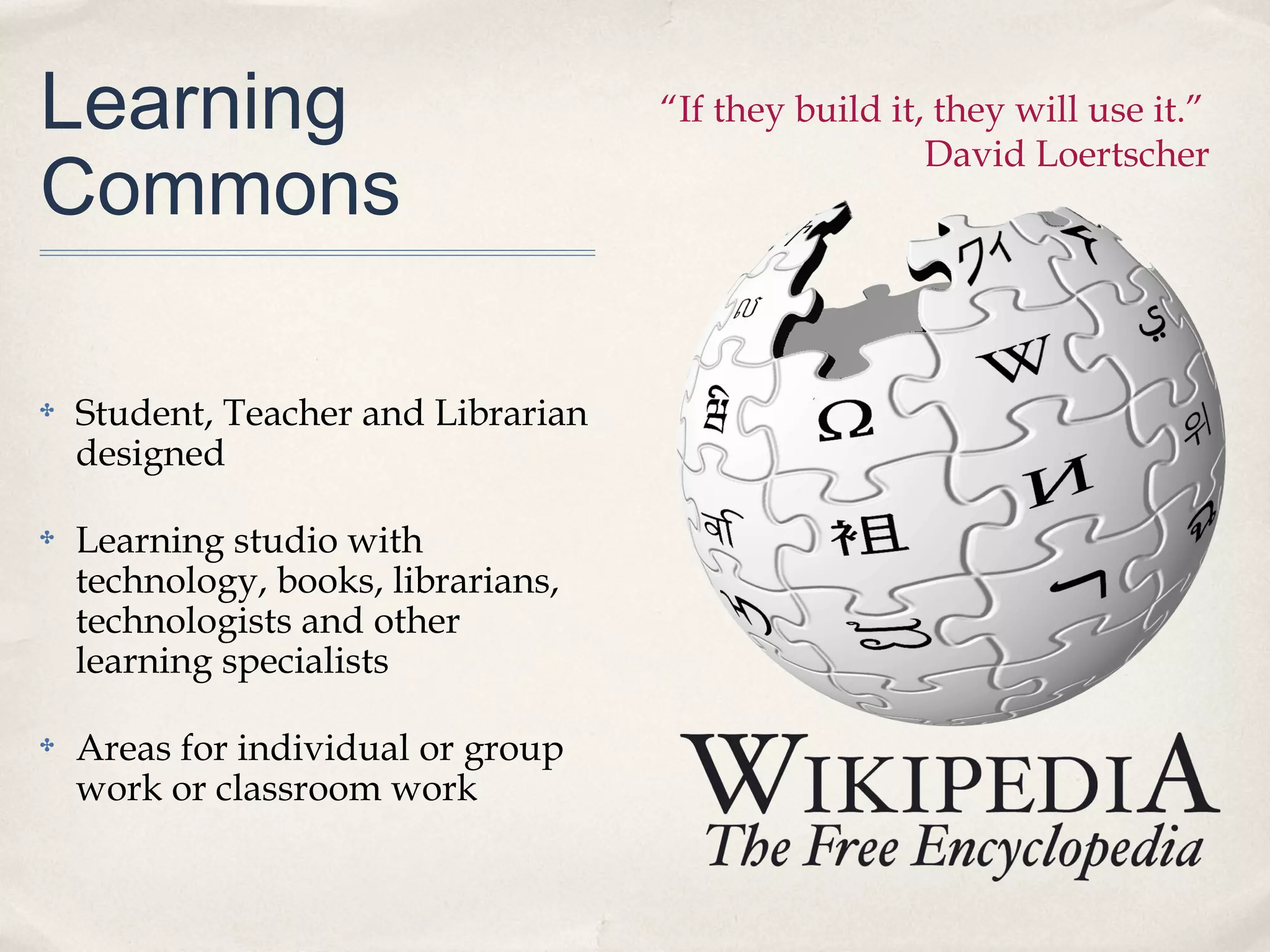 Learning                             “If they build it, they will use it.”

Commons
                                                       David Loertscher




✤   Student, Teacher and Librarian
    designed

✤   Learning studio with
    technology, books, librarians,
    technologists and other
    learning specialists

✤   Areas for individual or group
    work or classroom work
 