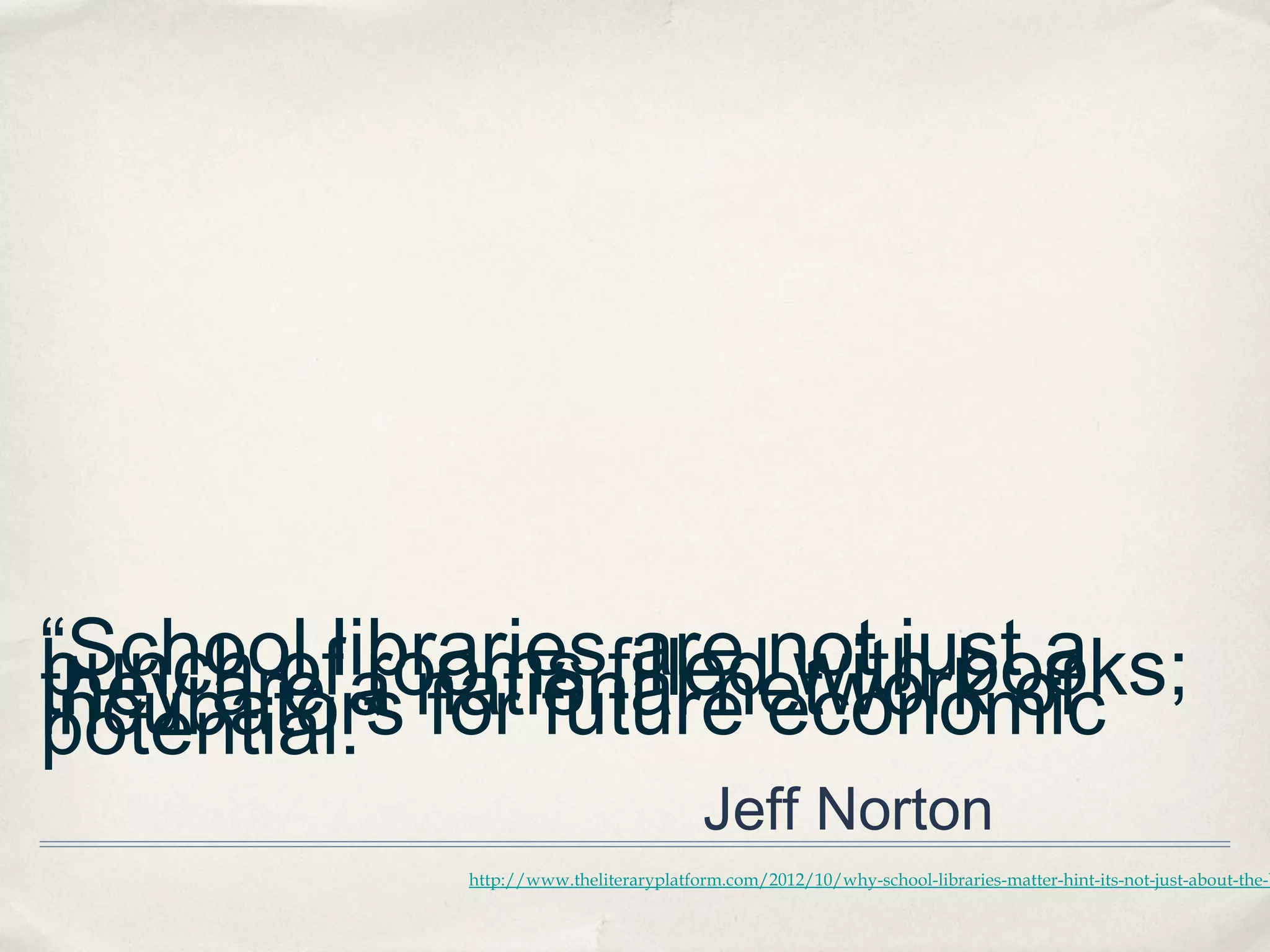 “School librariesfillednot justof
                  are with books;
bunch of a national network
          rooms                 a
they are for future economic
incubators
potential.” 
                                        Jeff Norton
            http://www.theliteraryplatform.com/2012/10/why-school-libraries-matter-hint-its-not-just-about-the-b
 