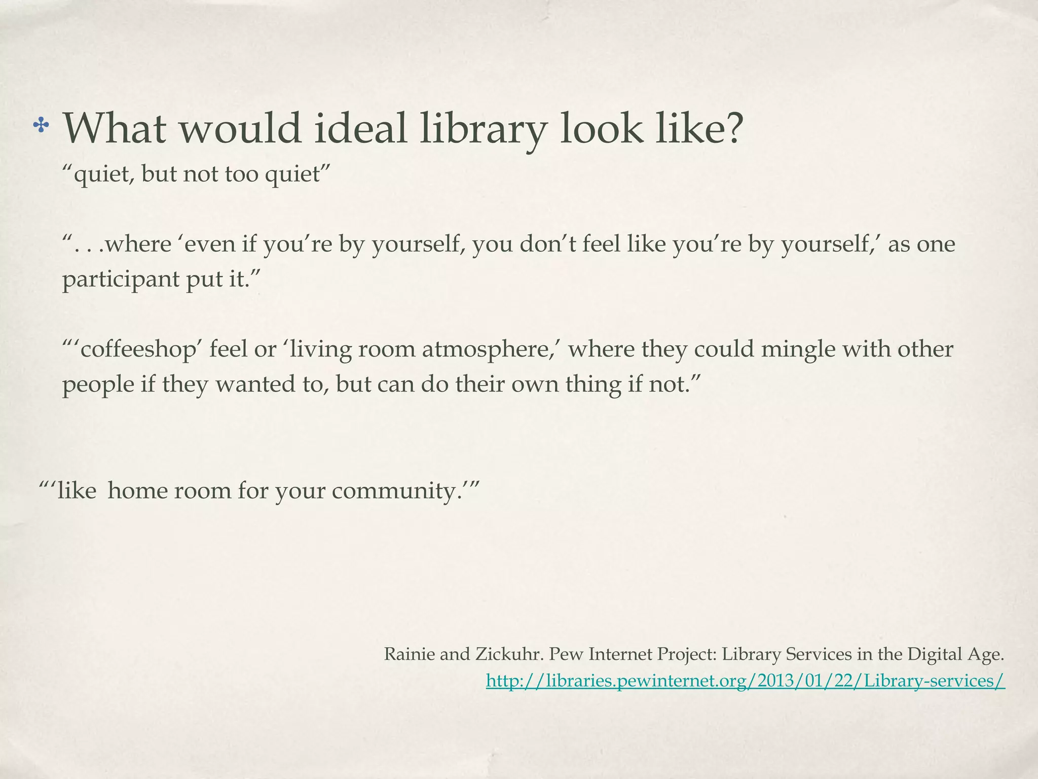 ✤   What would ideal library look like?
    “quiet, but not too quiet”

    “. . .where ‘even if you’re by yourself, you don’t feel like you’re by yourself,’ as one
    participant put it.”

    “‘coffeeshop’ feel or ‘living room atmosphere,’ where they could mingle with other
    people if they wanted to, but can do their own thing if not.”



“‘like home room for your community.’”




                                   Rainie and Zickuhr. Pew Internet Project: Library Services in the Digital Age.
                                               http://libraries.pewinternet.org/2013/01/22/Library-services/
 