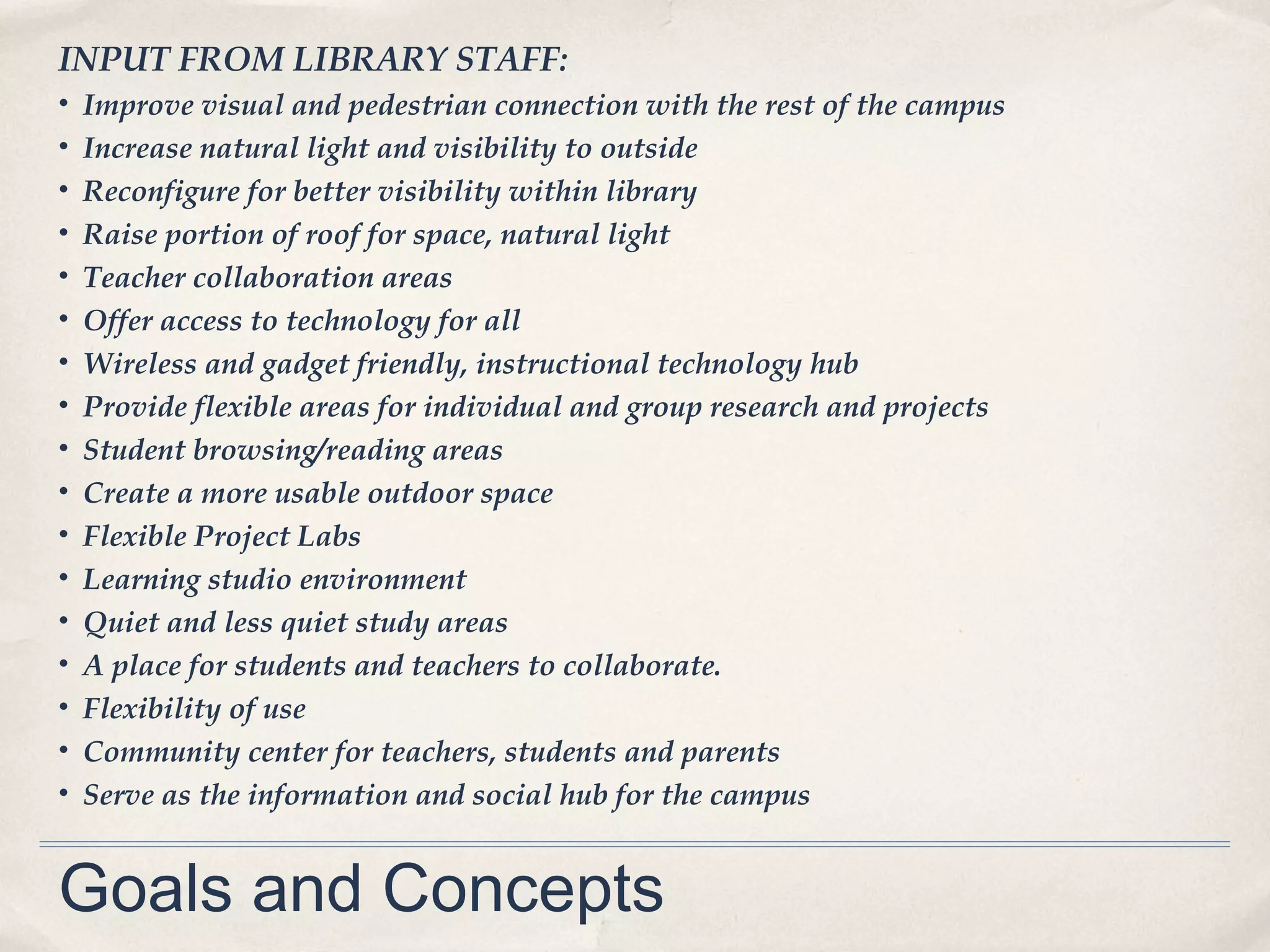 INPUT FROM LIBRARY STAFF:
•   Improve visual and pedestrian connection with the rest of the campus
•   Increase natural light and visibility to outside
•   Reconfigure for better visibility within library
•   Raise portion of roof for space, natural light
•   Teacher collaboration areas
•   Offer access to technology for all
•   Wireless and gadget friendly, instructional technology hub
•   Provide flexible areas for individual and group research and projects
•   Student browsing/reading areas
•   Create a more usable outdoor space
•   Flexible Project Labs
•   Learning studio environment
•   Quiet and less quiet study areas
•   A place for students and teachers to collaborate.
•   Flexibility of use
•   Community center for teachers, students and parents
•   Serve as the information and social hub for the campus


Goals and Concepts
 