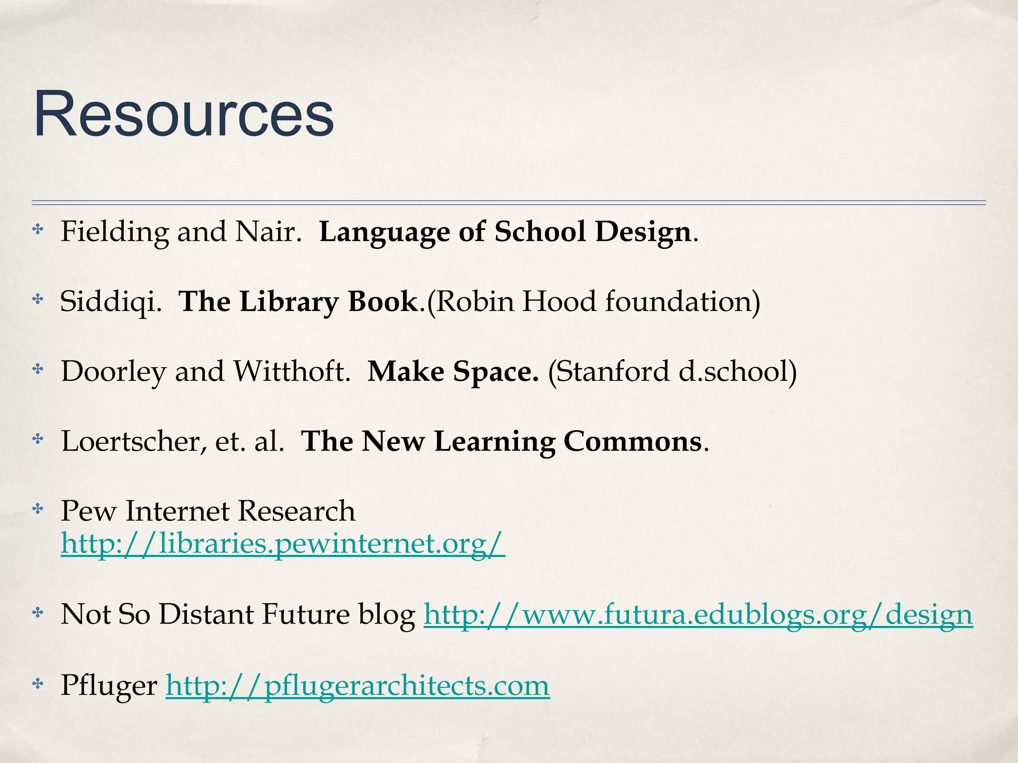 Resources
✤   Fielding and Nair. Language of School Design.

✤   Siddiqi. The Library Book.(Robin Hood foundation)

✤   Doorley and Witthoft. Make Space. (Stanford d.school)

✤   Loertscher, et. al. The New Learning Commons.

✤   Pew Internet Research
    http://libraries.pewinternet.org/

✤   Not So Distant Future blog http://www.futura.edublogs.org/design

✤   Pfluger http://pflugerarchitects.com
 