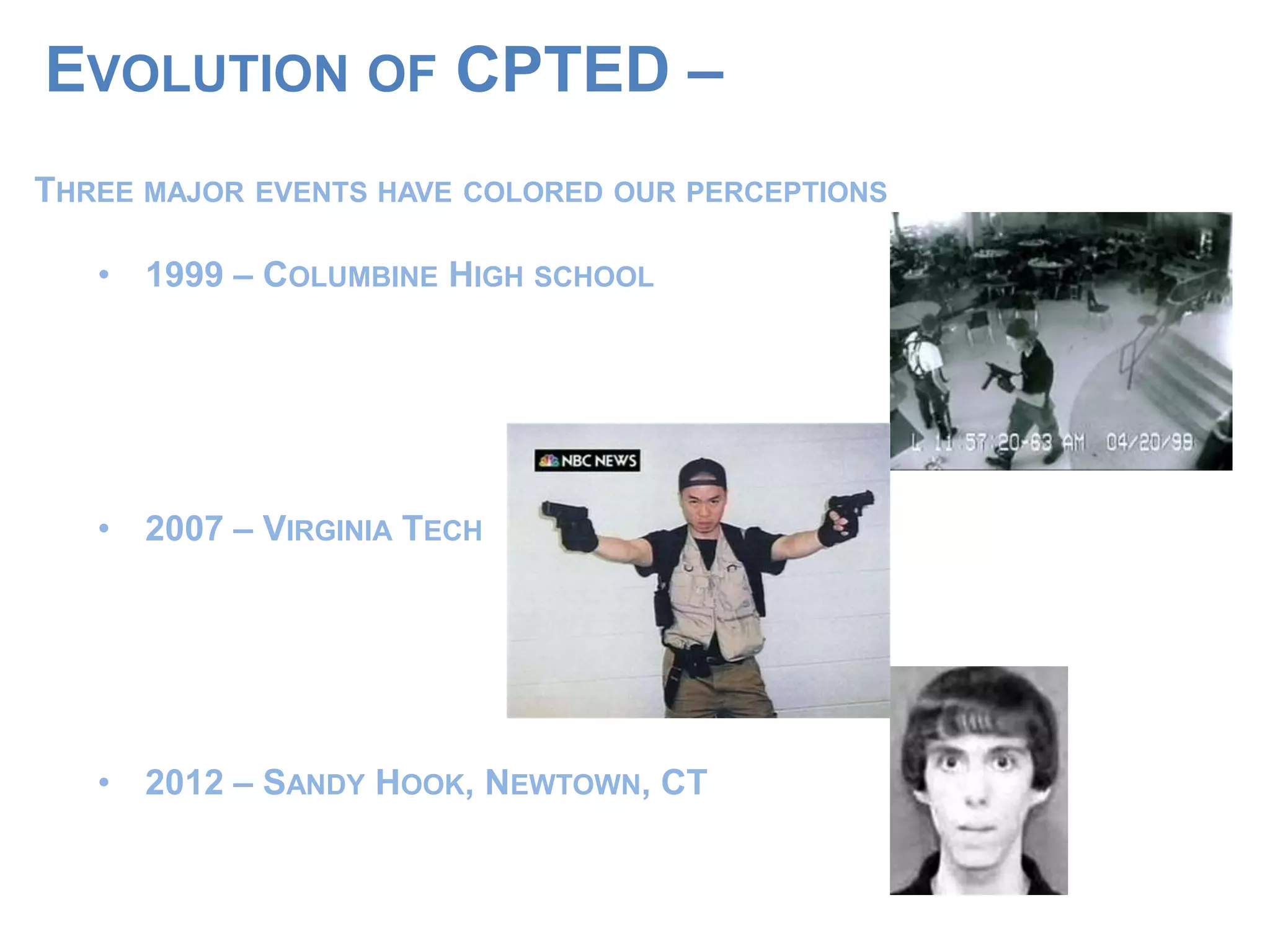EVOLUTION OF CPTED –
THREE MAJOR EVENTS HAVE COLORED OUR PERCEPTIONS
• 1999 – COLUMBINE HIGH SCHOOL
• 2007 – VIRGINIA TECH
• 2012 – SANDY HOOK, NEWTOWN, CT
 