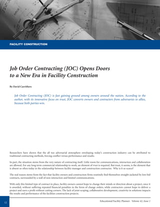 Educational Facility Planner: Volume 42, Issue 1
12
Researchers have shown that the all too adversarial atmosphere enveloping today’s construction industry can be attributed to
traditional contracting methods, forcing conflict versus performance and results.
In part, the situation stems from the very nature of contracting itself. Little room for communications, interaction and collaboration
are allowed. For any long term commercial relationship to work, an element of trust is required. But trust, it seems, is the element that
is absent so often today in the relationship between facility manager and construction contractor. Why is it so scarce?
The real reason stems from the fact that facility owners and construction firms routinely find themselves straight-jacketed by low-bid
contracts, surrounded by a wall of non-interaction and limited communications.
With only this limited type of contract in place, facility owners cannot hope to change their minds or direction about a project, once it
is awarded, without suffering repeated financial penalties in the form of change orders, while contractors cannot hope to deliver a
project and earn a profit without cutting corners. The lack of joint scoping, collaborative development, creativity in solutions impacts
the results and performance of the facilities construction projects.
Job Order Contracting (JOC) Opens Doors
to a New Era in Facility Construction
By David Carrithers
Job Order Contracting (JOC) is fast gaining ground among owners around the nation. According to the
author, with its innovative focus on trust, JOC converts owners and contractors from adversaries to allies,
because both parties win.
FACILITY CONSTRUCTION
 