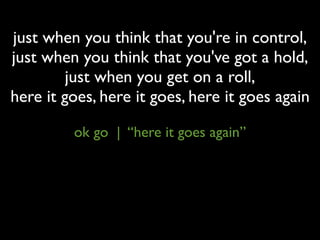 just when you think that you're in control,
just when you think that you've got a hold,
         just when you get on a roll,
here it goes, here it goes, here it goes again

         ok go | “here it goes again”
 