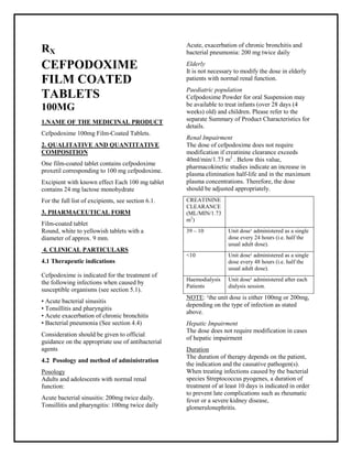 Cefpodoxime 100mg Film-Coated Tablets SMPC, Taj Phar maceuticals
Cefpodoxime Taj Pharma : Uses, Side Effects, Interactions, Pictures, Warnings, Cefpodoxime Dosage & Rx Info | Cefpodoxime Uses, Side Effects -: Indications, Side Effects, Warnings, Cefpodoxime - Drug Information - Taj Phar ma, Cefpodoxime dose Taj pharmaceuticals Cefpodoxime interactions, Taj Pharmac eutical Cefpodoxime contraindications, Cefpodoxime price, Cefpodoxime Taj Pharma Cefpodoxime 100mg Film-Coated Tablets SMPC- Taj Phar ma . Stay connected to all updated on Cefpodoxime Taj Phar maceuticals Taj pharmaceuticals Hyderabad.
RX
CEFPODOXIME
FILM COATED
TABLETS
100MG
1.NAME OF THE MEDICINAL PRODUCT
Cefpodoxime 100mg Film-Coated Tablets.
2. QUALITATIVE AND QUANTITATIVE
COMPOSITION
One film-coated tablet contains cefpodoxime
proxetil corresponding to 100 mg cefpodoxime.
Excipient with known effect Each 100 mg tablet
contains 24 mg lactose monohydrate
For the full list of excipients, see section 6.1.
3. PHARMACEUTICAL FORM
Film-coated tablet
Round, white to yellowish tablets with a
diameter of approx. 9 mm.
4. CLINICAL PARTICULARS
4.1 Therapeutic indications
Cefpodoxime is indicated for the treatment of
the following infections when caused by
susceptible organisms (see section 5.1).
• Acute bacterial sinusitis
• Tonsillitis and pharyngitis
• Acute exacerbation of chronic bronchitis
• Bacterial pneumonia (See section 4.4)
Consideration should be given to official
guidance on the appropriate use of antibacterial
agents
4.2 Posology and method of administration
Posology
Adults and adolescents with normal renal
function:
Acute bacterial sinusitis: 200mg twice daily.
Tonsillitis and pharyngitis: 100mg twice daily
Acute, exacerbation of chronic bronchitis and
bacterial pneumonia: 200 mg twice daily
Elderly
It is not necessary to modify the dose in elderly
patients with normal renal function.
Paediatric population
Cefpodoxime Powder for oral Suspension may
be available to treat infants (over 28 days (4
weeks) old) and children. Please refer to the
separate Summary of Product Characteristics for
details.
Renal Impairment
The dose of cefpodoxime does not require
modification if creatinine clearance exceeds
40ml/min/1.73 m2
. Below this value,
pharmacokinetic studies indicate an increase in
plasma elimination half-life and in the maximum
plasma concentrations. Therefore, the dose
should be adjusted appropriately.
CREATININE
CLEARANCE
(ML/MIN/1.73
m2
)
39 – 10 Unit dose¹ administered as a single
dose every 24 hours (i.e. half the
usual adult dose).
<10 Unit dose¹ administered as a single
dose every 48 hours (i.e. half the
usual adult dose).
Haemodialysis
Patients
Unit dose¹ administered after each
dialysis session.
NOTE: ¹the unit dose is either 100mg or 200mg,
depending on the type of infection as stated
above.
Hepatic Impairment
The dose does not require modification in cases
of hepatic impairment
Duration
The duration of therapy depends on the patient,
the indication and the causative pathogen(s).
When treating infections caused by the bacterial
species Streptococcus pyogenes, a duration of
treatment of at least 10 days is indicated in order
to prevent late complications such as rheumatic
fever or a severe kidney disease,
glomerulonephritis.
 