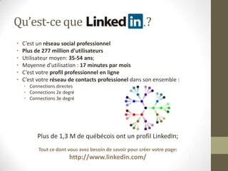 Qu’est-ce que ?
• C’est un réseau social professionnel
• Plus de 277 million d’utilisateurs
• Utilisateur moyen: 35-54 ans;
• Moyenne d’utilisation : 17 minutes par mois
• C’est votre profil professionnel en ligne
• C’est votre réseau de contacts professionel dans son ensemble :
• Connections directes
• Connections 2e degré
• Connections 3e degré
Plus de 1,3 M de québécois ont un profil LinkedIn;
Tout ce dont vous avez besoin de savoir pour créer votre page:
http://www.linkedin.com/
 