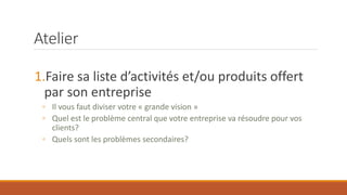 Atelier
1.Faire sa liste d’activités et/ou produits offert
par son entreprise
◦ Il vous faut diviser votre « grande vision »
◦ Quel est le problème central que votre entreprise va résoudre pour vos
clients?
◦ Quels sont les problèmes secondaires?

 