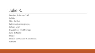 Julie R.
Réunions de bureau, 5 à 7
Buffets

Fêtes d’enfant
Événements et conférences
Boîtes à lunch
Dégustations vin et fromage
Carte de fidélité
Blogue
Prise de commandes et annulations
Publicité

 