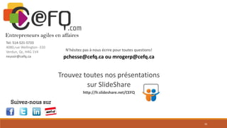 Merci!
Entrepreneurs agiles en affaires
Tel: 514-521-5733
4080,rue Wellington -310
Verdun, Qc, H4G 1V4
reussir@cefq.ca

N’hésitez pas à nous écrire pour toutes questions!

pchesse@cefq.ca ou mrogerp@cefq.ca

Trouvez toutes nos présentations
sur SlideShare
http://fr.slideshare.net/CEFQ

Suivez-nous sur

30

 