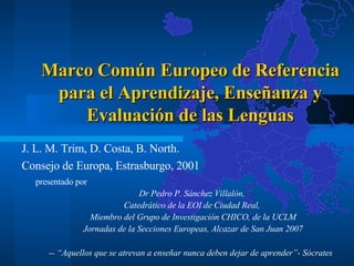 Marco Común Europeo de Referencia para el Aprendizaje, Enseñanza y Evaluación de las Lenguas J. L. M. Trim, D. Costa, B. North.  Consejo de Europa, Estrasburgo, 2001 presentado por  Dr Pedro P. Sánchez Villalón,  Catedrático de la EOI de Ciudad Real,  Miembro del Grupo de Investigación CHICO, de la UCLM Jornadas de la Secciones Europeas, Alcazar de San Juan 2007 --  “Aquellos que se atrevan a enseñar nunca deben dejar de aprender”-   Sócrates   