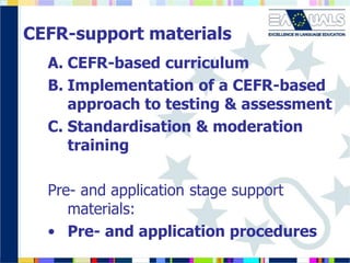 CEFR-support materials
A. CEFR-based curriculum
B. Implementation of a CEFR-based
approach to testing & assessment
C. Standardisation & moderation
training
Pre- and application stage support
materials:
• Pre- and application procedures
 