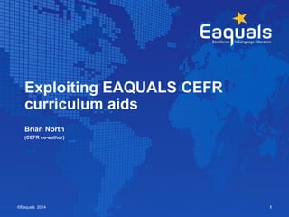 Exploiting EAQUALS CEFR 
curriculum aids 
Brian North 
(CEFR co-author) 
©Eaquals 2014 1 
 