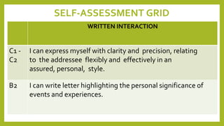 SELF-ASSESSMENT GRID
WRITTEN INTERACTION
C1 -
C2
I can express myself with clarity and precision, relating
to the addressee flexibly and effectively in an
assured, personal, style.
B2 I can write letter highlighting the personal significance of
events and experiences.
 