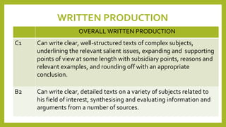 WRITTEN PRODUCTION
OVERALL WRITTEN PRODUCTION
C1 Can write clear, well-structured texts of complex subjects,
underlining the relevant salient issues, expanding and supporting
points of view at some length with subsidiary points, reasons and
relevant examples, and rounding off with an appropriate
conclusion.
B2 Can write clear, detailed texts on a variety of subjects related to
his field of interest, synthesising and evaluating information and
arguments from a number of sources.
 