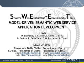 S EMANTIC W EB E ENGINEERING -E ENVIRONMENT   & T OOLS MODEL-DRIVEN SEMANTIC WEB SERVICE APPLICATION DEVELOPMENT   ,[object Object],[object Object],IBM Almaden Research Center, San Jose, CA USA 2-11-2007 E. Della Valle and F.M. Facca Emanuele Della Valle CEFRIEL – Politecnico di Milano email: [email_address] web:  http://swa.cefriel.it Federico M. Facca Politecnico di Milano email:  [email_address]   web:  http://www.webml.org   LECTURERS 