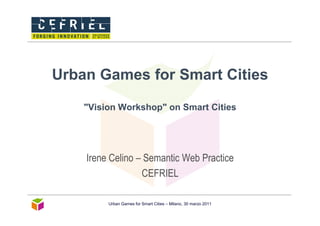 Urban Games for Smart Cities

    "Vision Workshop" on Smart Cities




    Irene Celino – Semantic Web Practice
                  CEFRIEL

         Urban Games for Smart Cities – Milano, 30 marzo 2011
 