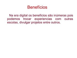 Benefícios   Na era digital os benefícios são inúmeras pois podemos trocar experiencias com outras escolas, divulgar projetos entre outros.  
