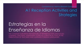 Estrategias en la
Enseñanza de Idiomas
THE COMMON EUROPEAN FRAMEWORK OF REFERENCE FOR LANGUAGES:
LEARNING, TEACHING, ASSESSMENT (CEFR) AS A PRACTICAL TOOL IN THE
ORIENTATION OF TEACHING AND LEARNING FOREIGN LANGUAGES.
A1 Reception Activities and
Strategies
Compilation by: Mónica Elizabeth González R.
 