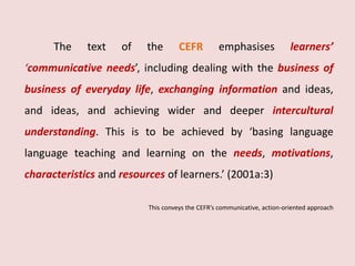 The text of the CEFR emphasises learners’ 
‘communicative needs’, including dealing with the business of 
business of everyday life, exchanging information and ideas, 
and ideas, and achieving wider and deeper intercultural 
understanding. This is to be achieved by ‘basing language 
language teaching and learning on the needs, motivations, 
characteristics and resources of learners.’ (2001a:3) 
This conveys the CEFR’s communicative, action-oriented approach 
