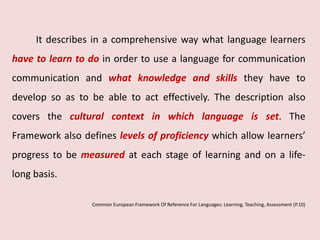It describes in a comprehensive way what language learners 
have to learn to do in order to use a language for communication 
communication and what knowledge and skills they have to 
develop so as to be able to act effectively. The description also 
covers the cultural context in which language is set. The 
Framework also defines levels of proficiency which allow learners’ 
progress to be measured at each stage of learning and on a life-long 
basis. 
Common European Framework Of Reference For Languages: Learning, Teaching, Assessment (P.10) 
 
