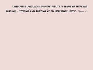 IT DESCRIBES LANGUAGE LEARNERS’ ABILITY IN TERMS OF SPEAKING, 
READING, LISTENING AND WRITING AT SIX REFERENCE LEVELS. These six 
 